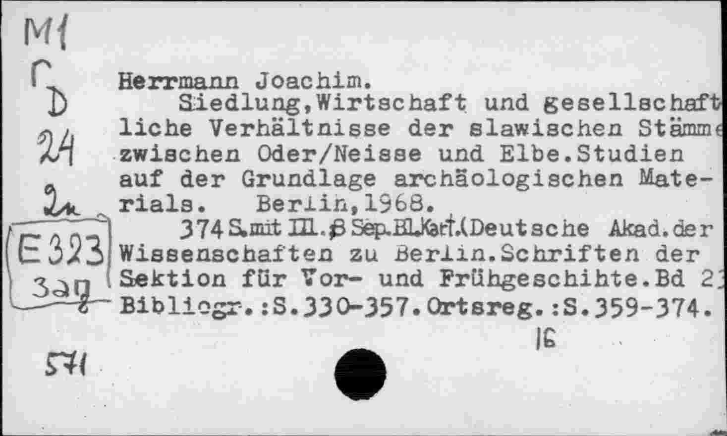 ﻿Mf
%
эд

Herrmann Joachim.
Siedlung,Wirtschaft und gesellschaft liehe Verhältnisse der slawischen Stamm« zwischen Oder/Neisse und Elbe.Studien auf der Grundlage archäologischen Materials. Berlin,1968.
374S,mit HL.ßSep.HL№tf.(Deutsche Akad.der Wissenschaften zu Berlin.Schriften der Sektion für Vor- und Frühgeschihte.Bd 2‘. Bibliogr.:S.330-357.Qrtsreg.:S.359-374.
IC